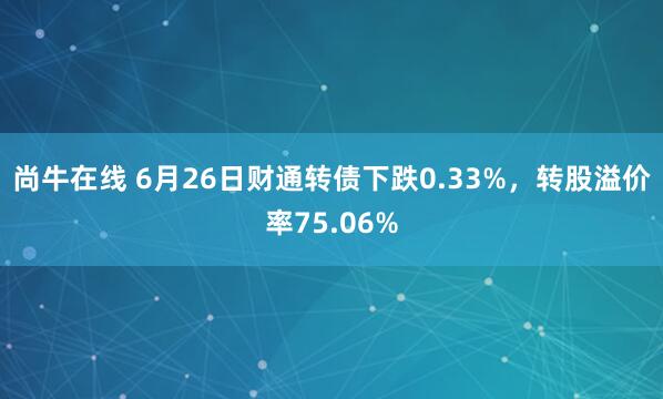 尚牛在线 6月26日财通转债下跌0.33%，转股溢价率75.06%