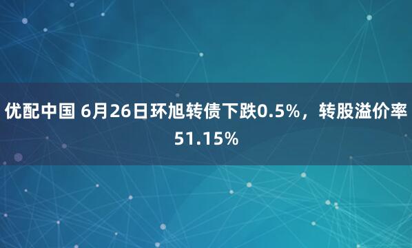 优配中国 6月26日环旭转债下跌0.5%，转股溢价率51.15%