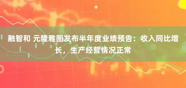 融智和 元隆雅图发布半年度业绩预告：收入同比增长，生产经营情况正常