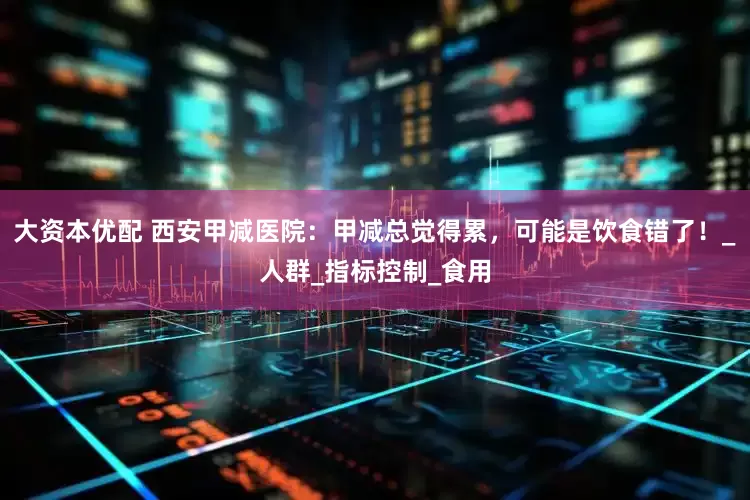 大资本优配 西安甲减医院：甲减总觉得累，可能是饮食错了！_人群_指标控制_食用