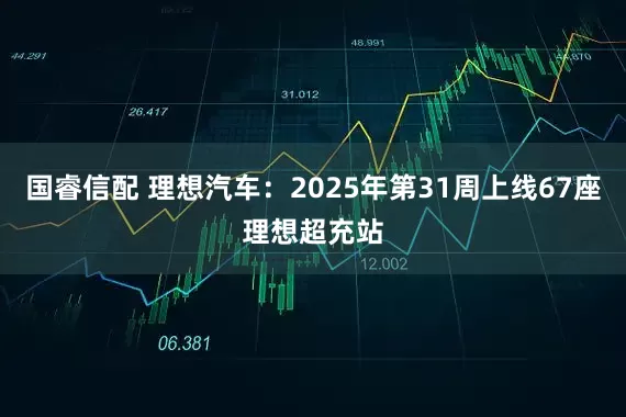 国睿信配 理想汽车：2025年第31周上线67座理想超充站