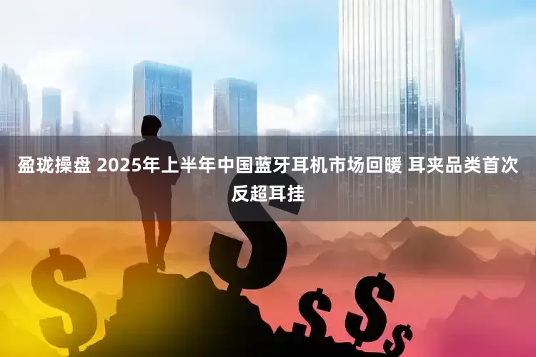 盈珑操盘 2025年上半年中国蓝牙耳机市场回暖 耳夹品类首次反超耳挂