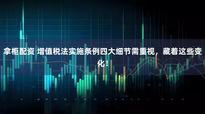 拿柜配资 增值税法实施条例四大细节需重视，藏着这些变化！