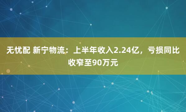 无忧配 新宁物流：上半年收入2.24亿，亏损同比收窄至90万元