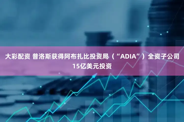 大彩配资 普洛斯获得阿布扎比投资局（“ADIA”）全资子公司15亿美元投资