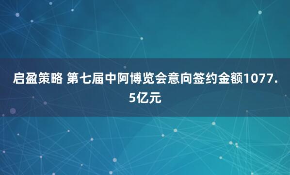 启盈策略 第七届中阿博览会意向签约金额1077.5亿元