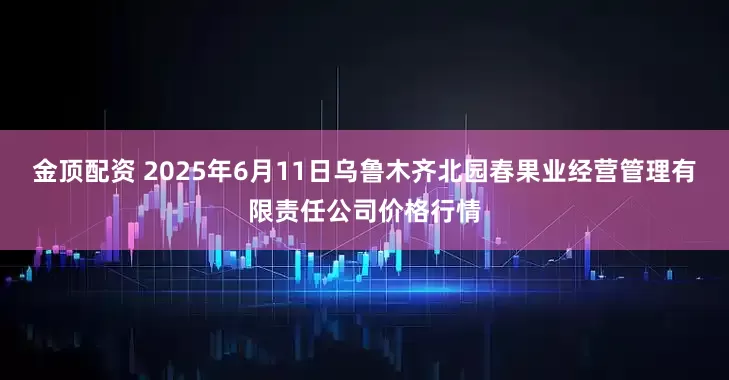 金顶配资 2025年6月11日乌鲁木齐北园春果业经营管理有限责任公司价格行情