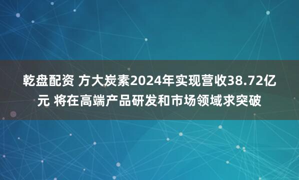 乾盘配资 方大炭素2024年实现营收38.72亿元 将在高端产品研发和市场领域求突破