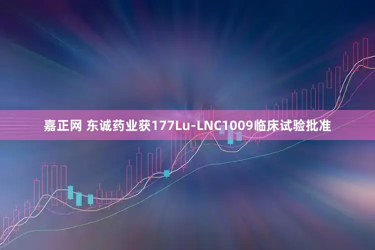 嘉正网 东诚药业获177Lu-LNC1009临床试验批准